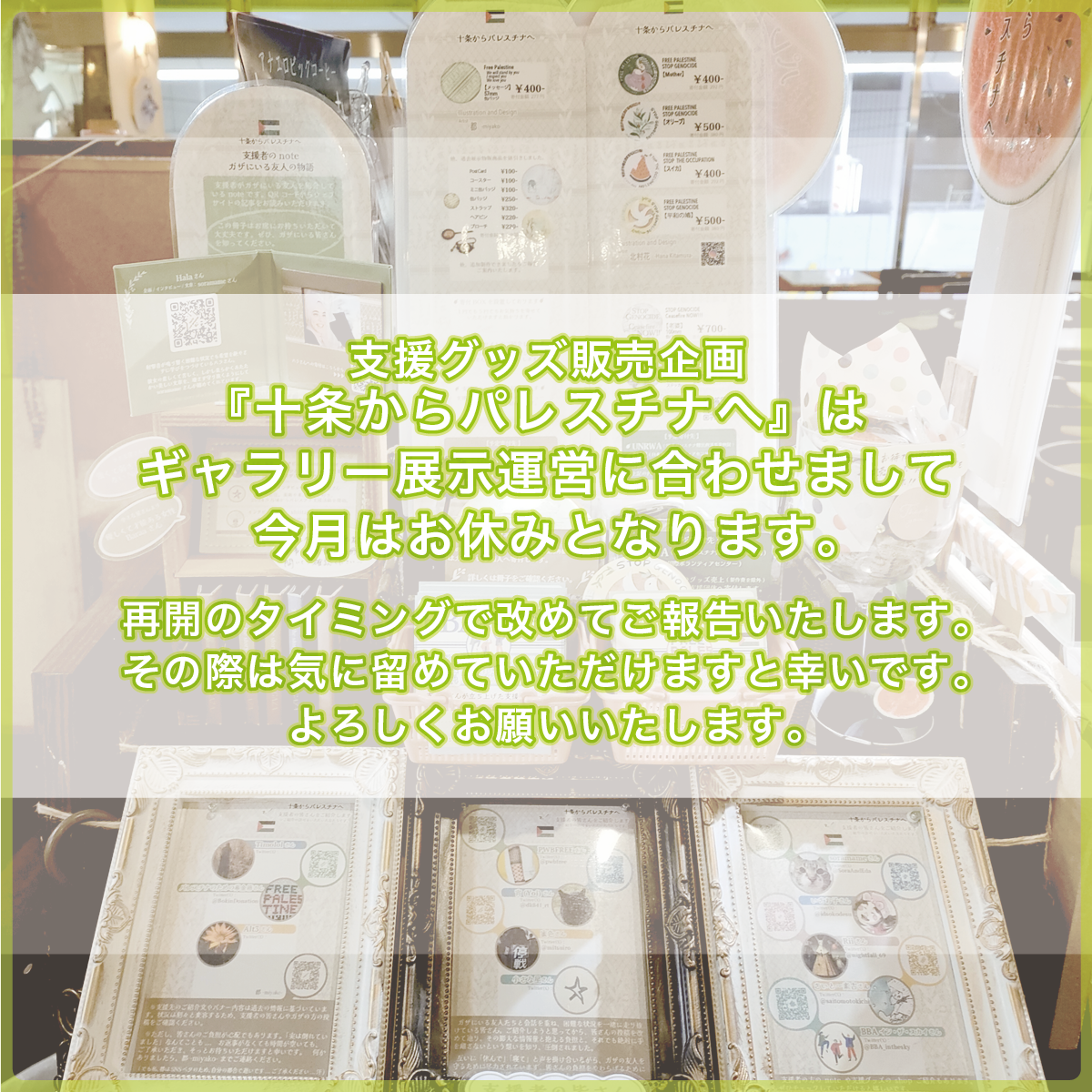 (物販店の写真を背景に白の帯背景を置いた上にテキストを載せています)支援グッズ販売企画『十条からパレスチナへ』はギャラリー展示運営に合わせまして今月はお休みとなります。再開のタイミングで改めてご報告いたします。その際は気に留めていただけますと幸いです。よろしくお願いいたします。